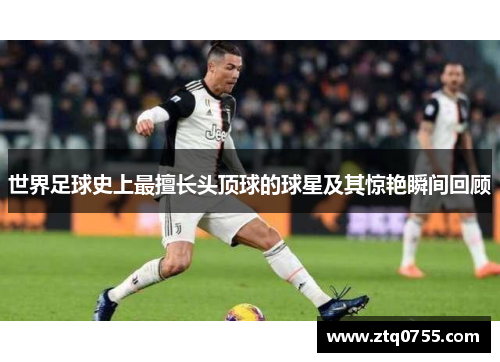 世界足球史上最擅长头顶球的球星及其惊艳瞬间回顾